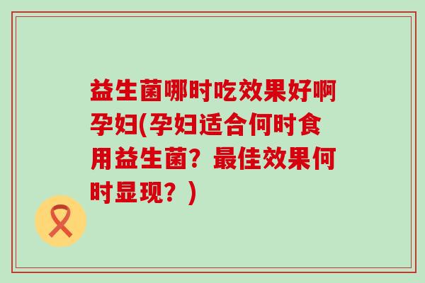 益生菌哪时吃效果好啊孕妇(孕妇适合何时食用益生菌？最佳效果何时显现？)