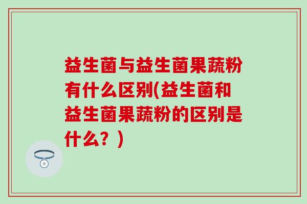 益生菌与益生菌果蔬粉有什么区别(益生菌和益生菌果蔬粉的区别是什么？)