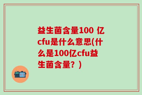 益生菌含量100 亿cfu是什么意思(什么是100亿cfu益生菌含量?) 益生菌含量100 亿cfu是什么意思(什么是100亿cfu益生菌含量?)