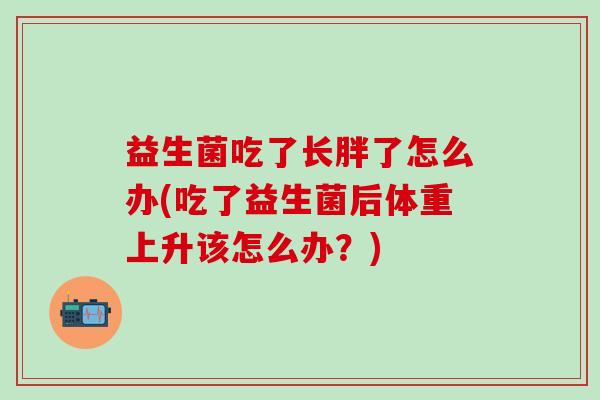 益生菌吃了长胖了怎么办(吃了益生菌后体重上升该怎么办?) 益生菌吃了长胖了怎么办(吃了益生菌后体重上升该怎么办?)