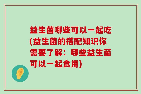 益生菌哪些可以一起吃(益生菌的搭配知识你需要了解：哪些益生菌可以一起食用)