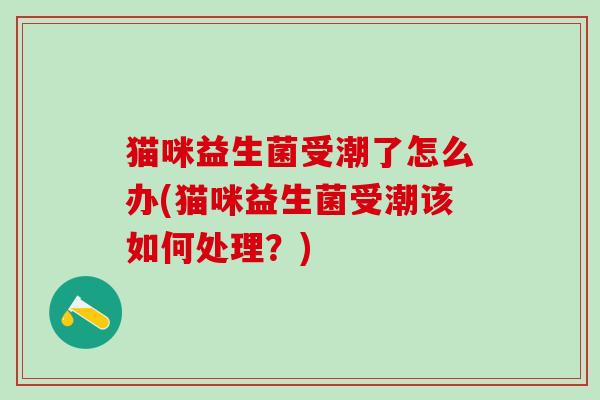 猫咪益生菌受潮了怎么办(猫咪益生菌受潮该如何处理？)