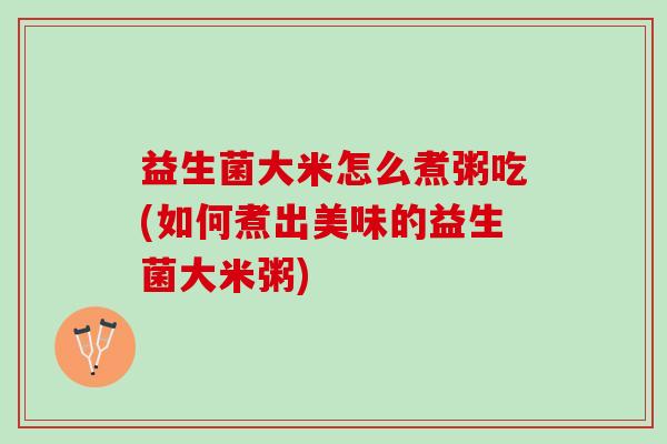 益生菌大米怎么煮粥吃(如何煮出美味的益生菌大米粥)