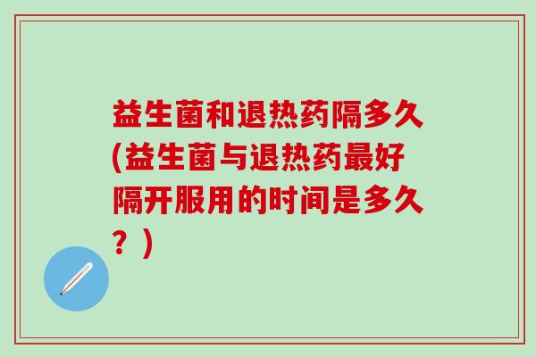 益生菌和退热药隔多久(益生菌与退热药好隔开服用的时间是多久？)