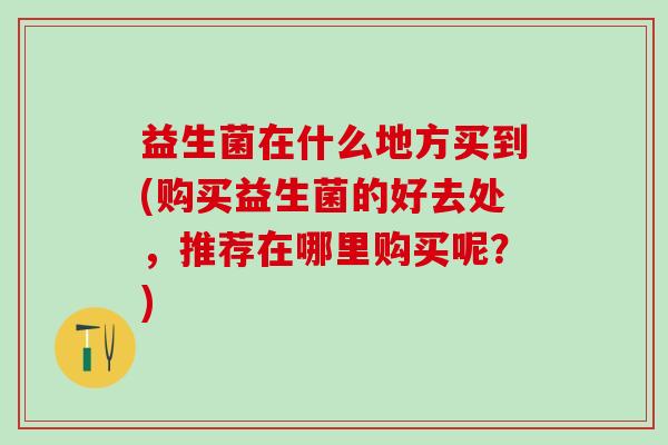 益生菌在什么地方买到(购买益生菌的好去处，推荐在哪里购买呢？)