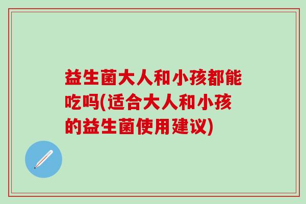 益生菌大人和小孩都能吃吗(适合大人和小孩的益生菌使用建议)