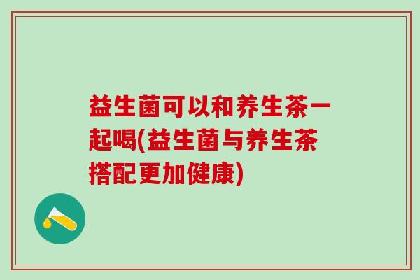 益生菌可以和养生茶一起喝(益生菌与养生茶搭配更加健康)