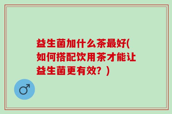 益生菌加什么茶最好(如何搭配饮用茶才能让益生菌更有效？)