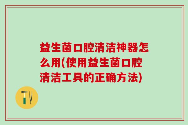 益生菌口腔清洁神器怎么用(使用益生菌口腔清洁工具的正确方法)