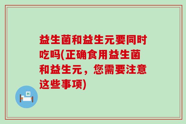 益生菌和益生元要同时吃吗(正确食用益生菌和益生元，您需要注意这些事项)