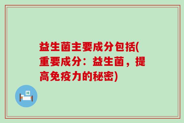 益生菌主要成分包括(重要成分:益生菌,提高力的秘密) 益生菌主要成分包括(重要成分:益生菌,提高力的秘密)