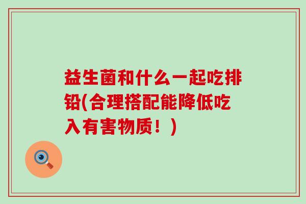 益生菌和什么一起吃排铅(合理搭配能降低吃入有害物质！)
