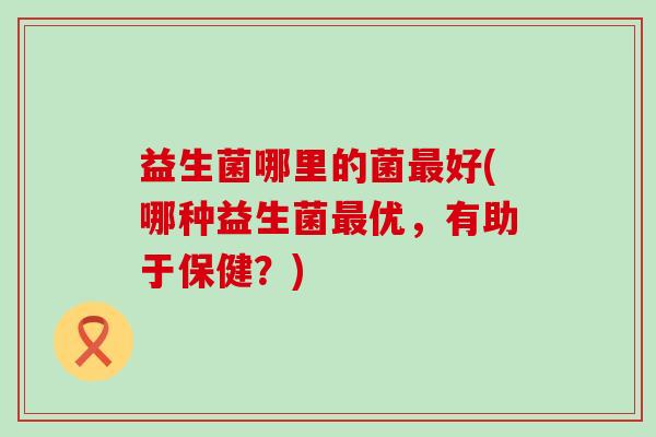 益生菌哪里的菌最好(哪种益生菌最优，有助于保健？)