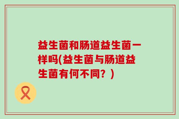 益生菌和肠道益生菌一样吗(益生菌与肠道益生菌有何不同？)