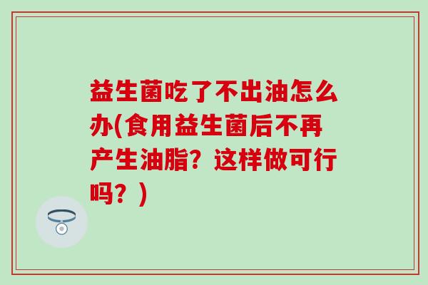 益生菌吃了不出油怎么办(食用益生菌后不再产生油脂？这样做可行吗？)