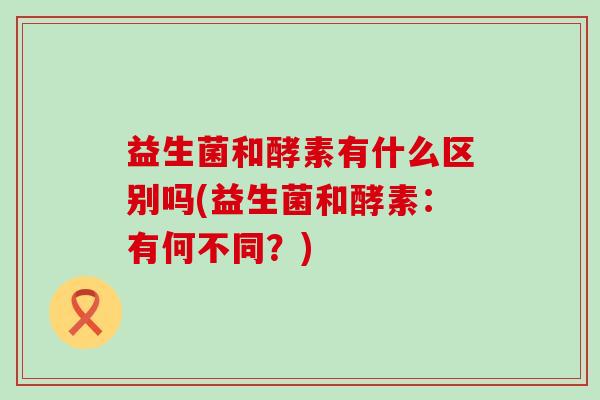 益生菌和酵素有什么区别吗(益生菌和酵素:有何不同?) 益生菌和酵素有什么区别吗(益生菌和酵素:有何不同?)