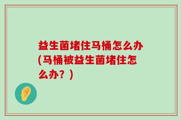 益生菌堵住马桶怎么办(马桶被益生菌堵住怎么办？)