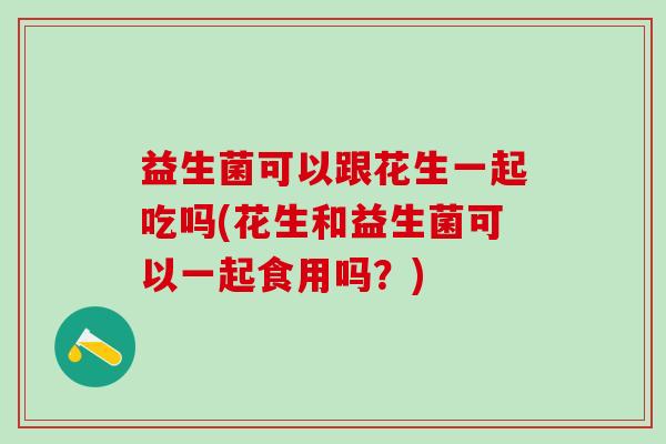 益生菌可以跟花生一起吃吗(花生和益生菌可以一起食用吗？)