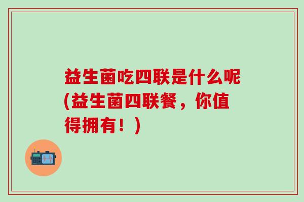 益生菌吃四联是什么呢(益生菌四联餐，你值得拥有！)