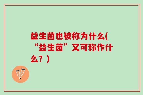 益生菌也被称为什么(“益生菌”又可称作什么？)