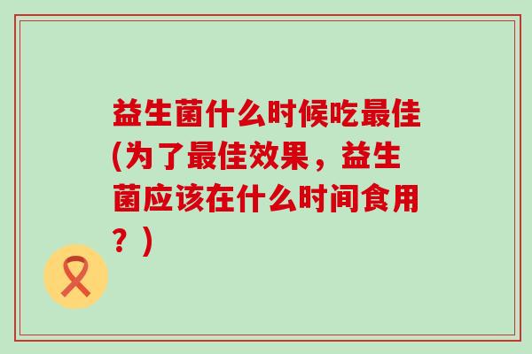 益生菌什么时候吃最佳(为了最佳效果，益生菌应该在什么时间食用？)