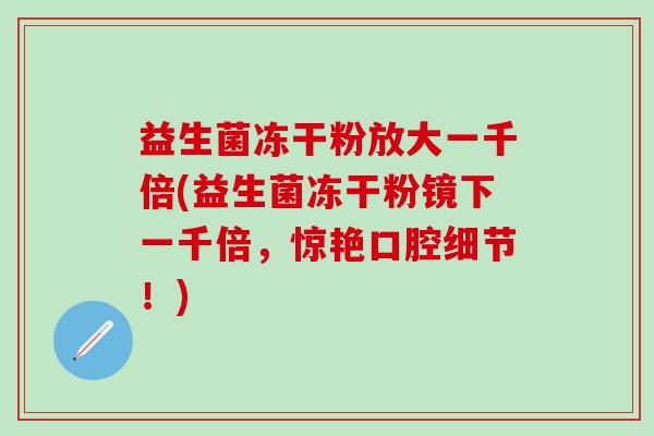 益生菌冻干粉放大一千倍(益生菌冻干粉镜下一千倍，惊艳口腔细节！)