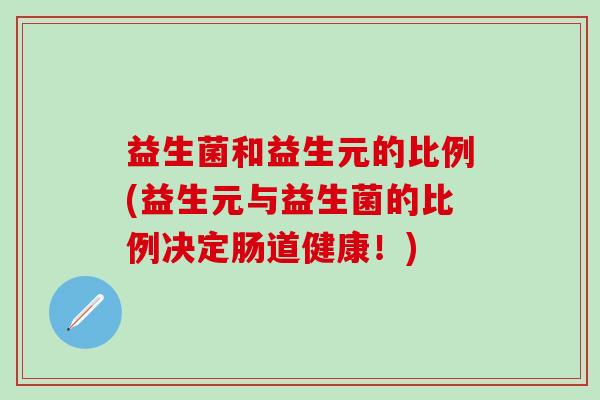 益生菌和益生元的比例(益生元与益生菌的比例决定肠道健康!) 益生菌和益生元的比例(益生元与益生菌的比例决定肠道健康!)