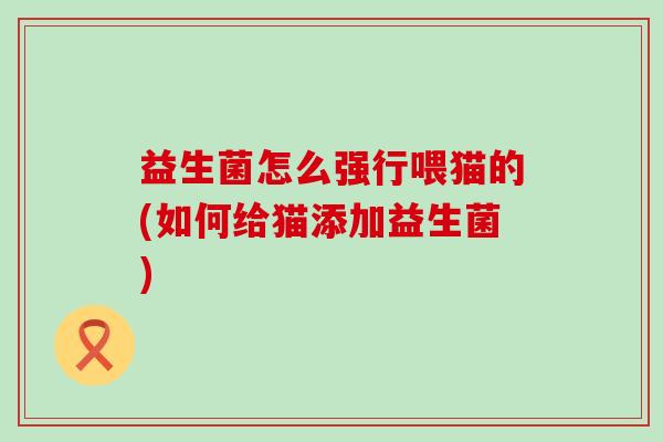 益生菌怎么强行喂猫的(如何给猫添加益生菌)