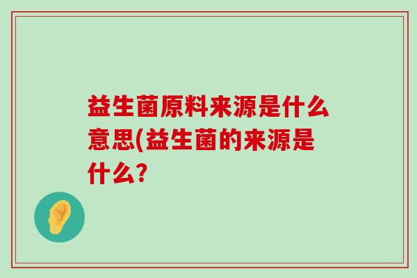 益生菌原料来源是什么意思(益生菌的来源是什么? 益生菌原料来源是什么意思(益生菌的来源是什么?