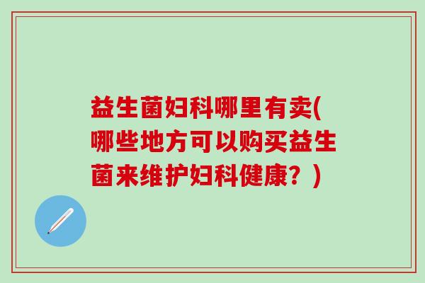 益生菌妇科哪里有卖(哪些地方可以购买益生菌来维护妇科健康？)