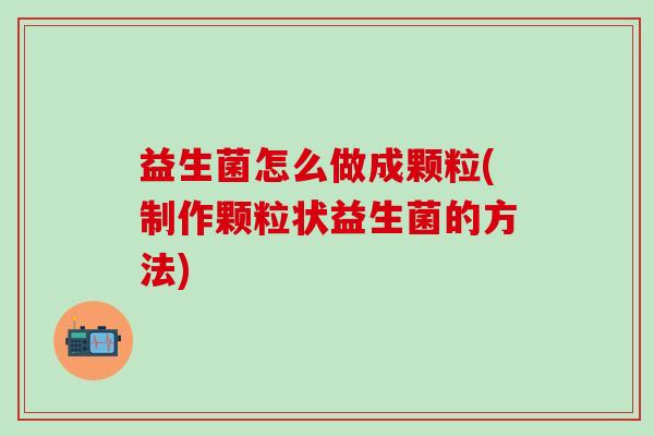 益生菌怎么做成颗粒(制作颗粒状益生菌的方法)