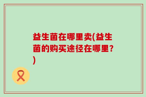 益生菌在哪里卖(益生菌的购买途径在哪里？)