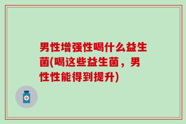 男性增强性喝什么益生菌(喝这些益生菌，男性性能得到提升)
