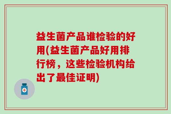 益生菌产品谁检验的好用(益生菌产品好用排行榜，这些检验机构给出了最佳证明)