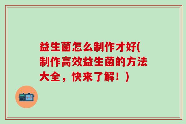 益生菌怎么制作才好(制作高效益生菌的方法大全，快来了解！)