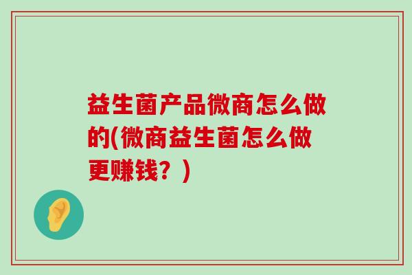 益生菌产品微商怎么做的(微商益生菌怎么做更赚钱？)