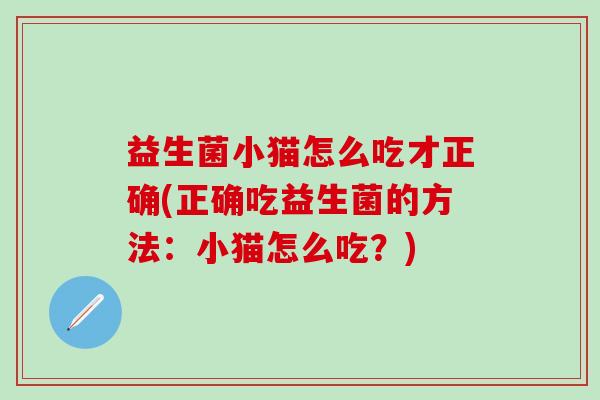 益生菌小猫怎么吃才正确(正确吃益生菌的方法：小猫怎么吃？)