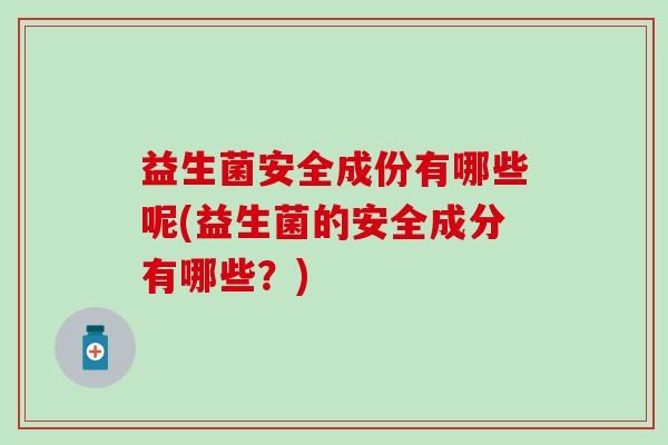 益生菌安全成份有哪些呢(益生菌的安全成分有哪些?) 益生菌安全成份有哪些呢(益生菌的安全成分有哪些?)