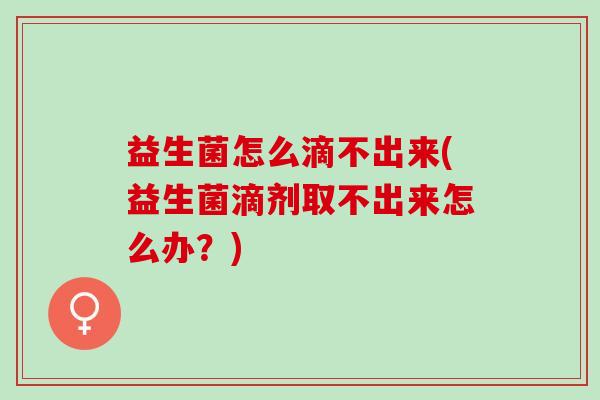 益生菌怎么滴不出来(益生菌滴剂取不出来怎么办？)