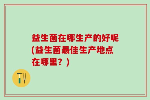 益生菌在哪生产的好呢(益生菌最佳生产地点在哪里？)