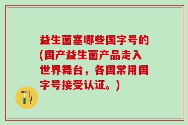 益生菌塞哪些国字号的(国产益生菌产品走入世界舞台，各国常用国字号接受认证。)