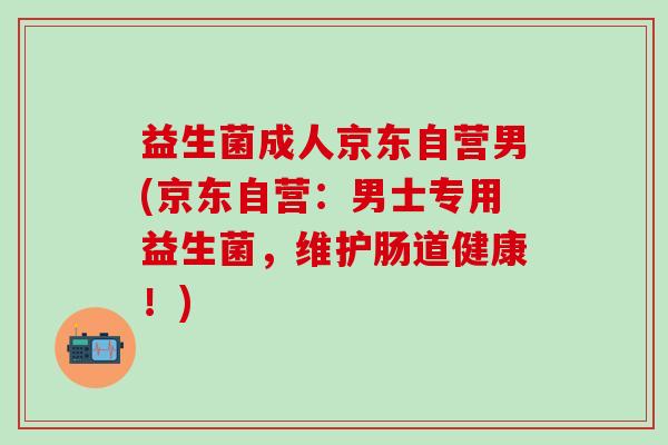 益生菌成人京东自营男(京东自营：男士专用益生菌，维护肠道健康！)