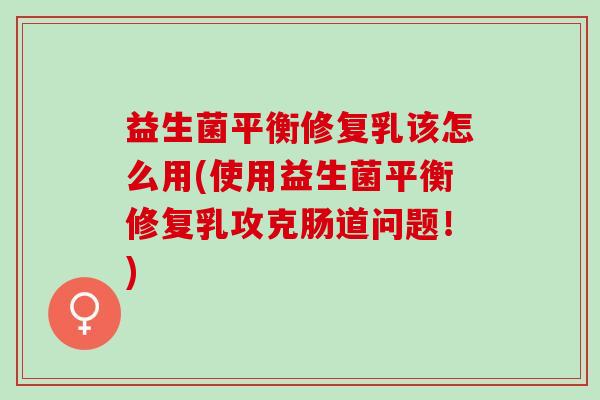 益生菌平衡修复乳该怎么用(使用益生菌平衡修复乳攻克肠道问题！)