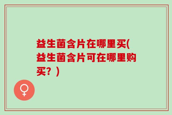 益生菌含片在哪里买(益生菌含片可在哪里购买?) 益生菌含片在哪里买(益生菌含片可在哪里购买?)