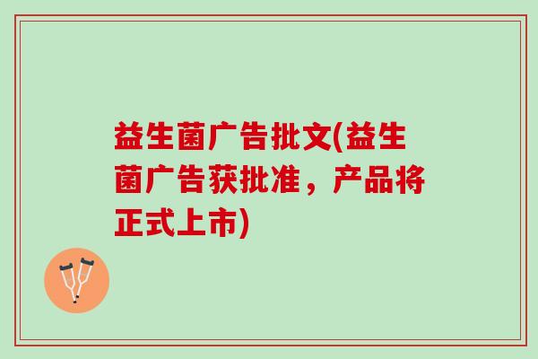 益生菌广告批文(益生菌广告获批准，产品将正式上市)