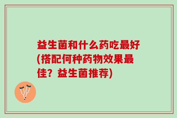 益生菌和什么药吃最好(搭配何种药物效果最佳？益生菌推荐)