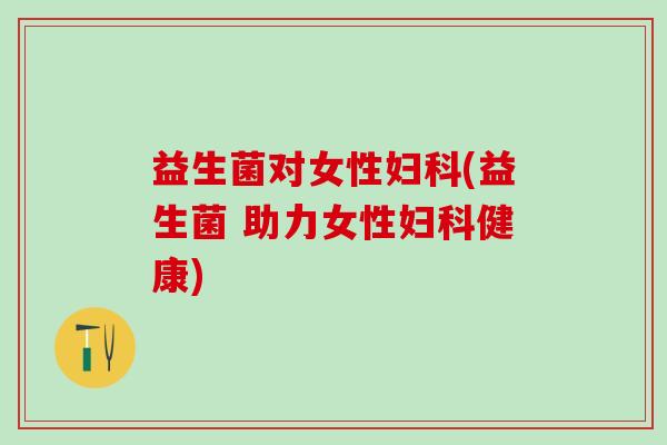 益生菌对女性妇科(益生菌 助力女性妇科健康)