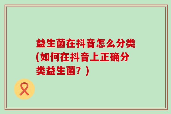 益生菌在抖音怎么分类(如何在抖音上正确分类益生菌？)