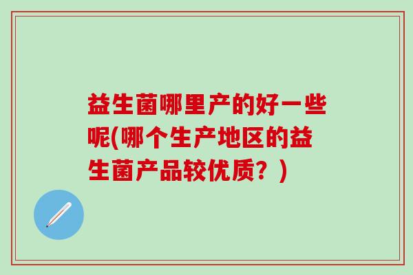 益生菌哪里产的好一些呢(哪个生产地区的益生菌产品较优质？)