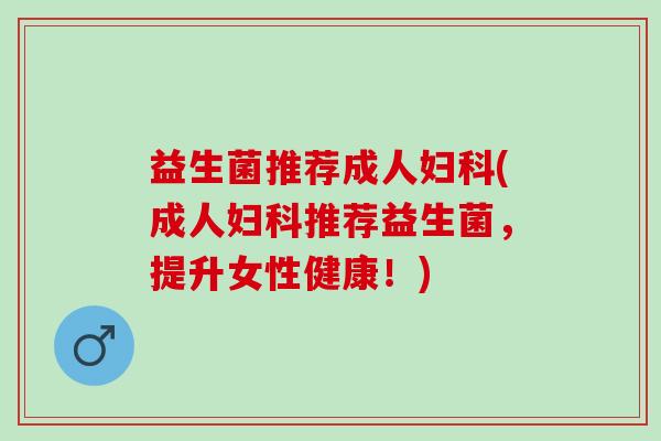益生菌推荐成人妇科(成人妇科推荐益生菌，提升女性健康！)